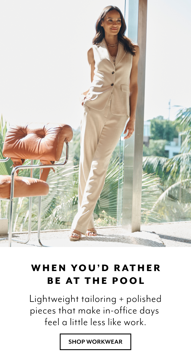 WHEN YOU'D RATHER BE AT THE POOL. LIGHTWEIGHT TAILORING + POLISHED PIECES THAT MAKE IN-OFFICE DAYS FEEL A LITTLE LESS LIKE WORK. SHOP WORKWEAR