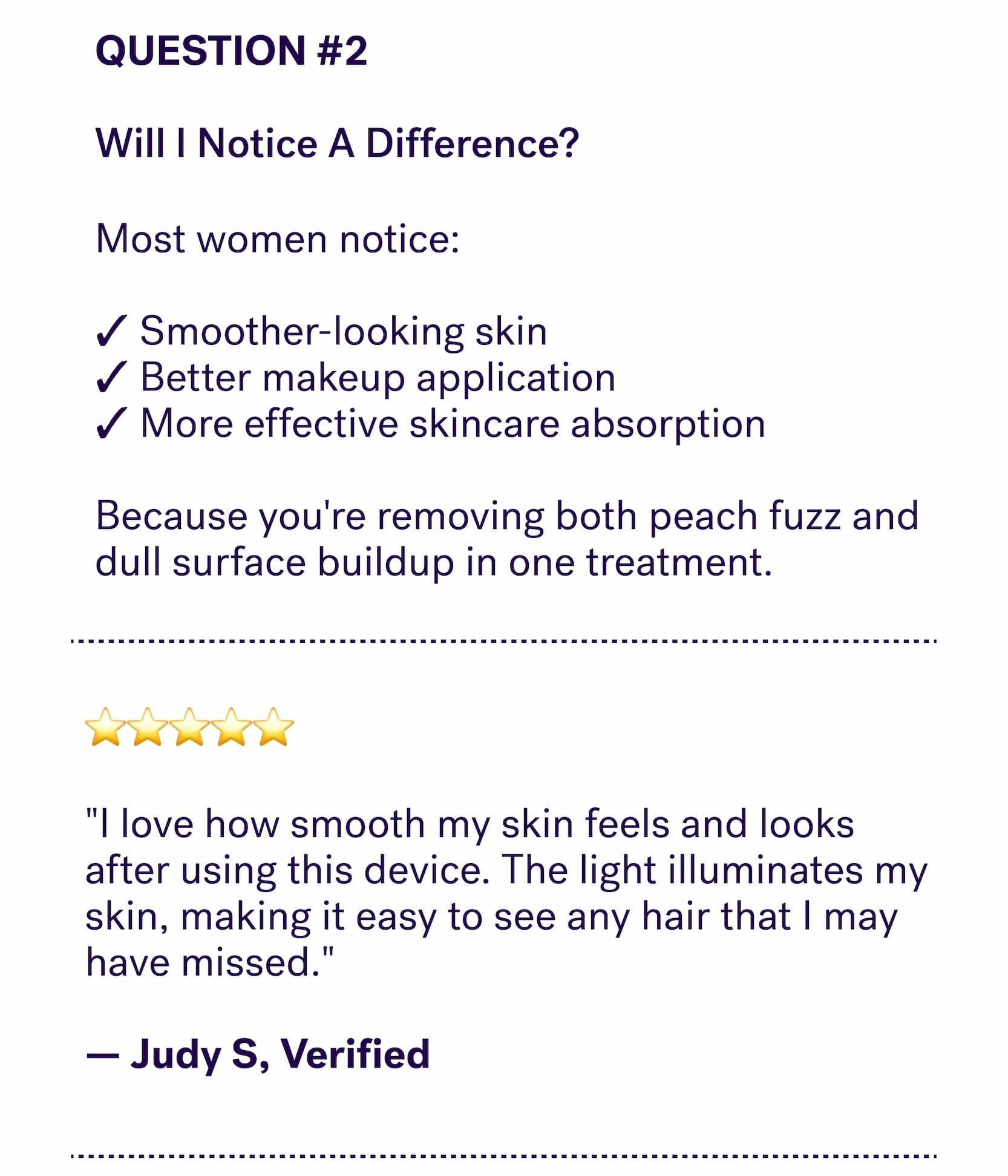 QUESTION #2 &nbsp; Will I Notice A Difference? Most women notice:  ✓ Smoother-looking skin&nbsp; ✓ Better makeup application&nbsp; ✓ More effective skincare absorption  Because you're removing both peach fuzz and dull surface buildup in one treatment. ⭐⭐⭐⭐⭐  "I love how smooth my skin feels and looks after using this device. The light illuminates my skin, making it easy to see any hair that I may have missed."  — Judy S, Verified 