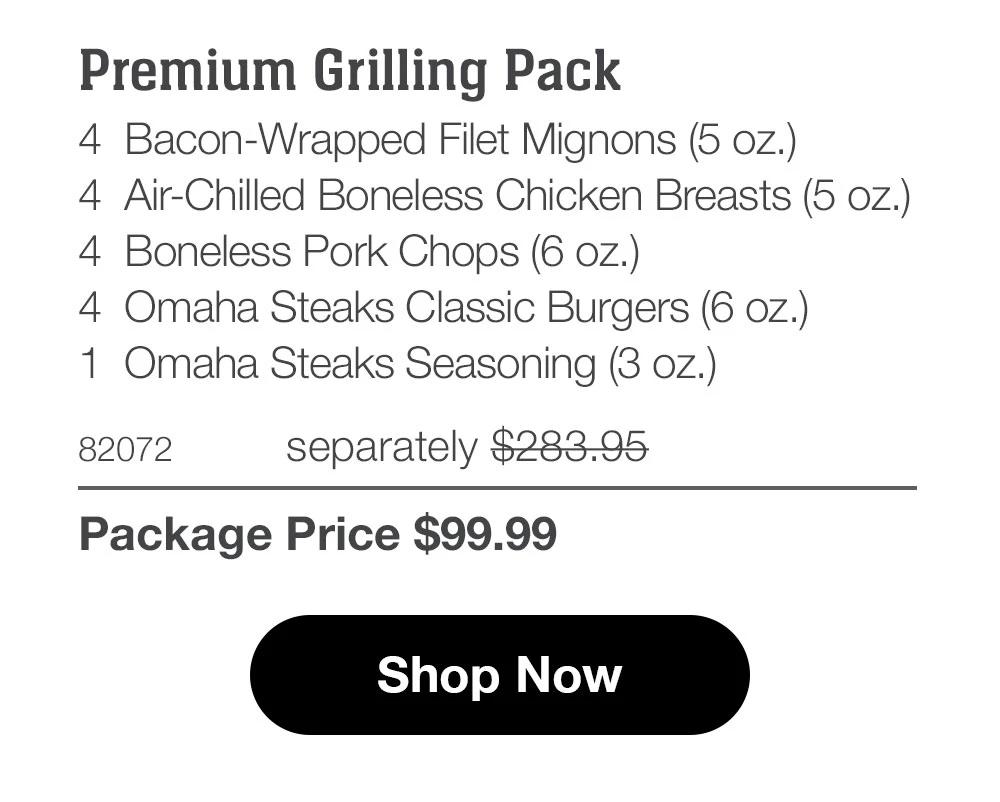 Premium Grilling Pack_
4 Bacon-Wrapped Filet Mignons (5 oz.)
4 Air-Chilled Boneless Chicken Breasts (5 oz.)
4 Boneless Pork Chops (6 oz.)
4 Omaha Steaks Classic Burgers (6 oz.)
1 Omaha Steaks Seasoning (3 oz.)
82072	separately $283.95_
Package Price $99.99

Shop Now
