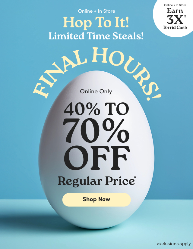 Online + In Store | Hop To It!  | Limited Time Steals! | Online + In Store | Earn 3X Torrid Cash†† | Final Hours! |  Online Only | 40% - 70% Off Regular Price* | Shop Now > | exclusions apply