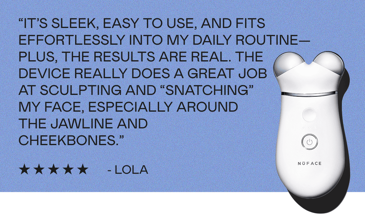 “It’s sleek, easy to use, and fits effortlessly into my daily routine—plus, the results are real. The device really does a great job at sculpting and “snatching” my face, especially around the jawline and cheekbones.” - Lola