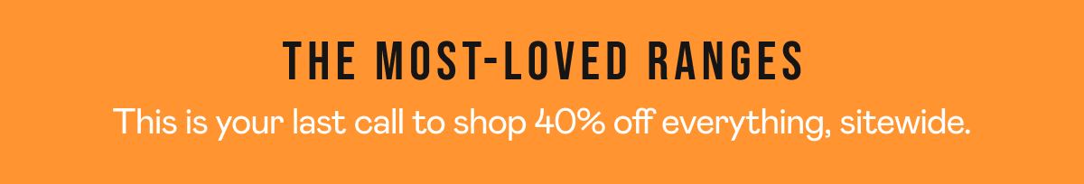 The most-loved ranges This is your last call to shop 40% off everything, sitewide.