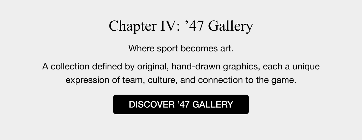 Chapter IV: ’47 Gallery - Where sport becomes art. A collection defined by original, hand-drawn graphics, each a unique expression of team, culture, and connection to the game. DISCOVER ’47 GALLERY