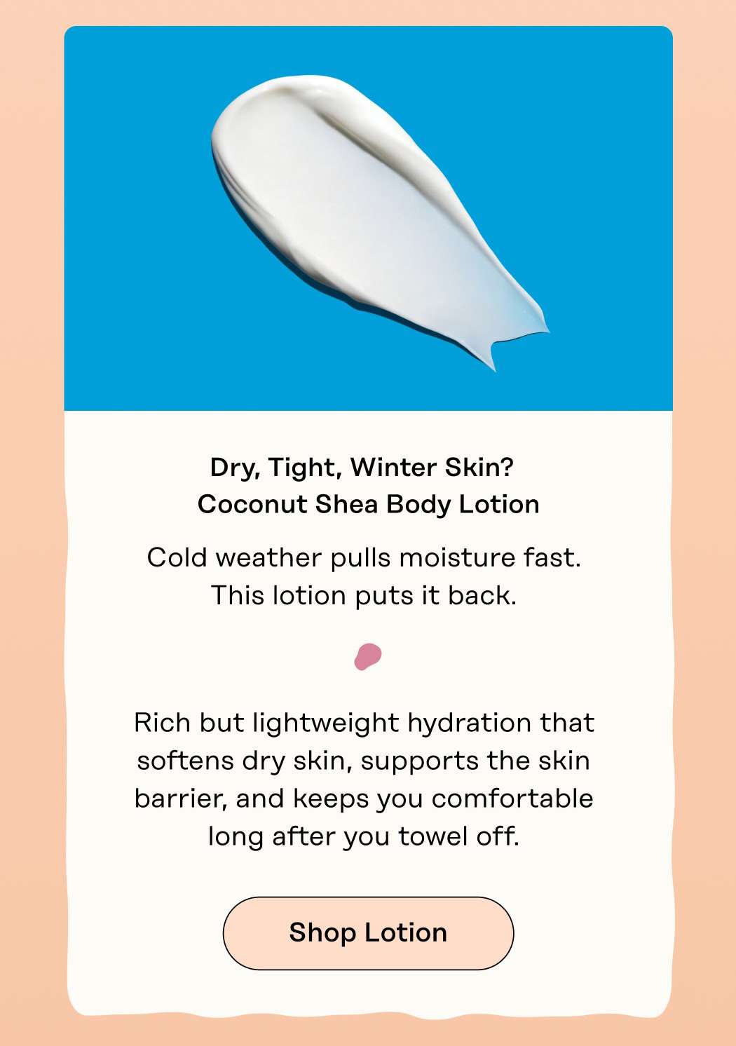 Dry, Tight, Winter Skin?  Coconut Shea Body Lotion Cold weather pulls moisture fast. This lotion puts it back.  Rich but lightweight hydration that softens dry skin, supports the skin barrier, and keeps you comfortable long after you towel off. Shop Lotion