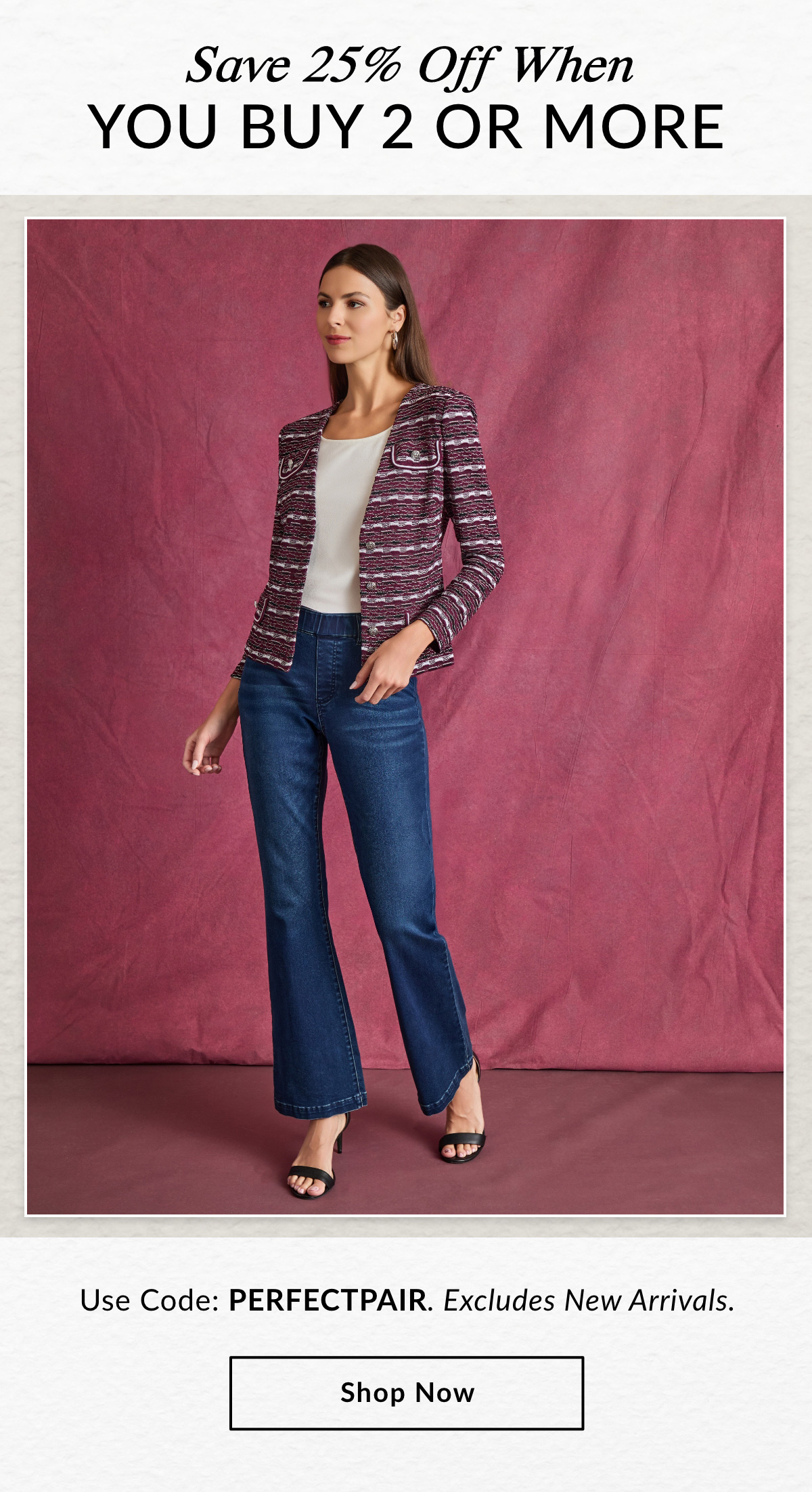 SAVE 25% OFF WHEN YOU BUY 2 OR MORE - Use Code: PERFECTPAIR. Excludes New Arrivals. SHOP NOW >>