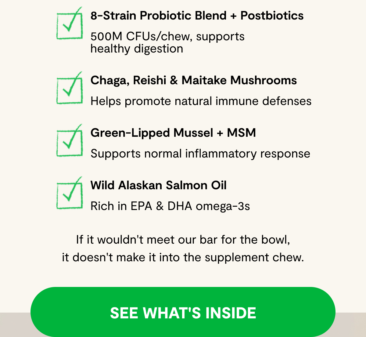 8-Strain Probiotic Blend + Postbiotics - 500M CFUs/chew, supports healthy digestion | Chaga, Reishi & Maitake Mushrooms - Helps promote natural immune defenses | Green-Lipped Mussel + MSM - Supports normal inflammatory response | Wild Alaskan Salmon Oil - Rich in EPA & DHA omega-3s | If it wouldn't meet our bar for the bowl, it doesn't make it into the supplement chew. [ SEE WHAT'S INSIDE ]