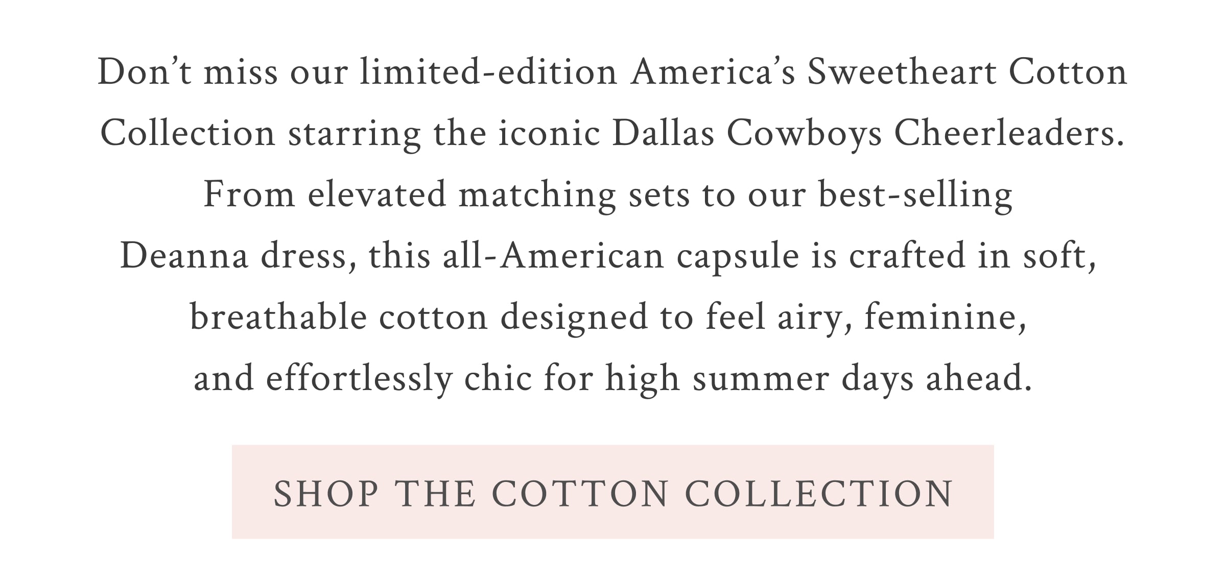 Don’t miss our limited-edition America’s Sweetheart Cotton Collection starring the iconic Dallas Cowboys Cheerleaders. From elevated matching sets to our best-selling Deanna dress, this all-American capsule is crafted in soft, breathable cotton designed to feel airy, feminine, and effortlessly chic for high summer days ahead. <SHOP THE COTTON COLLECTION>