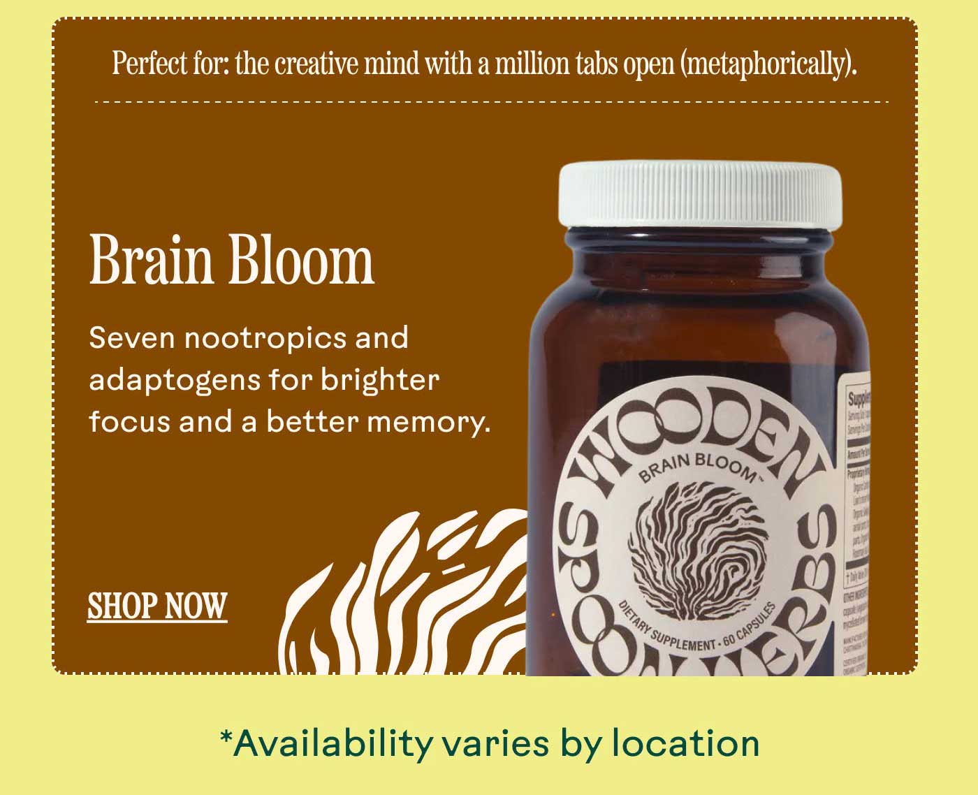 Brain Bloom Seven nootropics and adaptogens for brighter focus and a better memory. Perfect for: the creative mind with a million tabs open (metaphorically). SHOP NOW *Availability varies by location