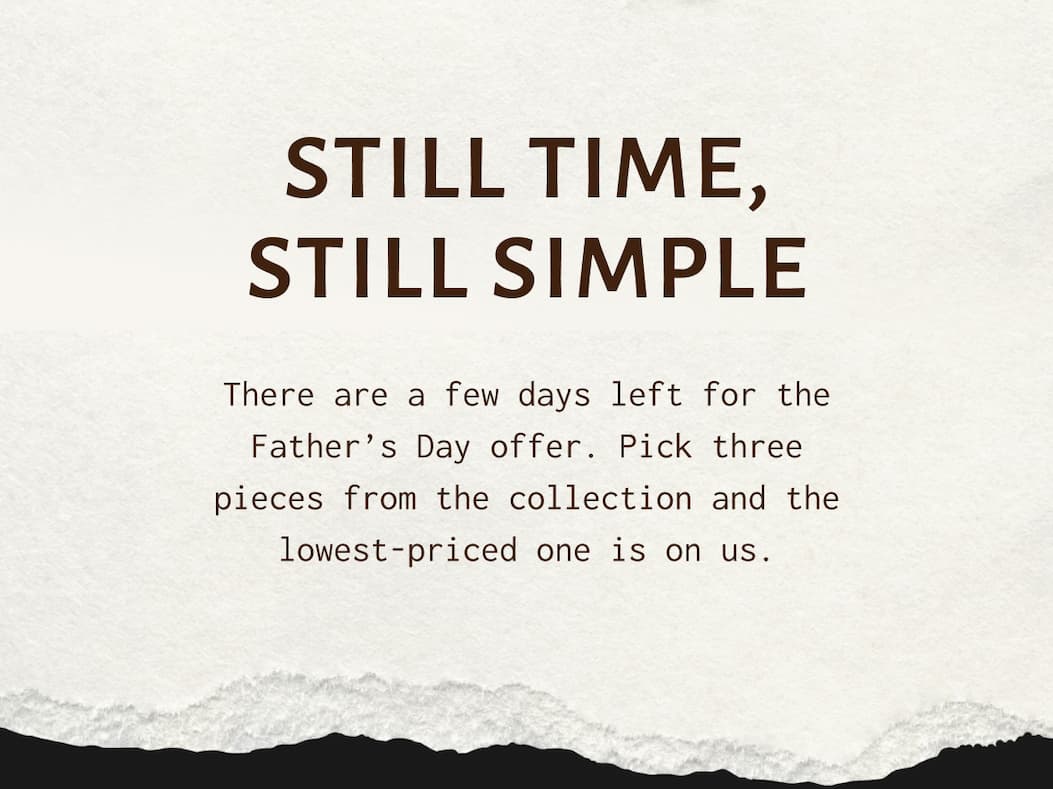 STILL TIME, STILL SIMPLE - There are a few days left for the Father’s Day offer. Pick three pieces from the collection and the lowest-priced one is on us.