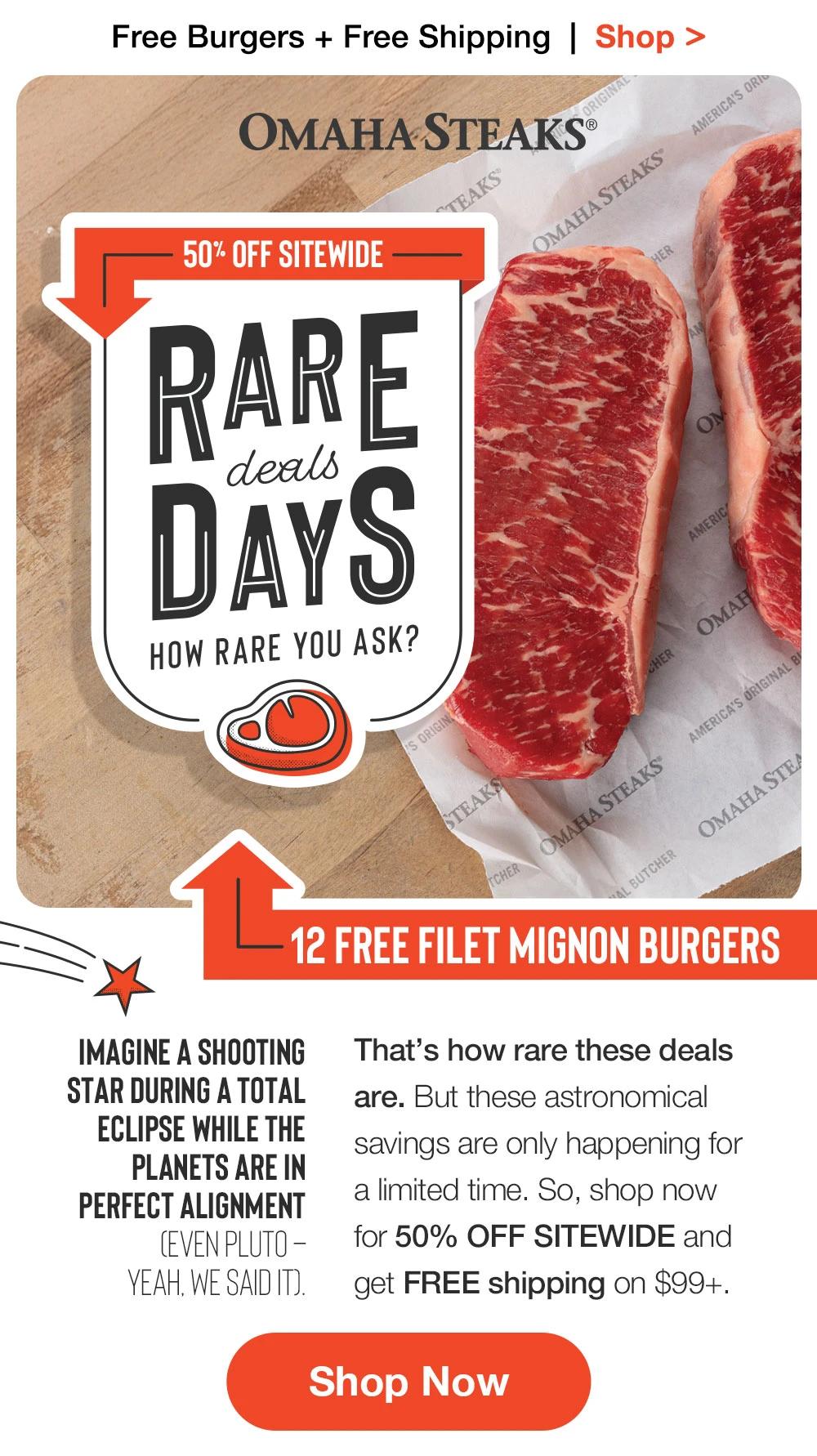 Free Burgers + Free Shipping  |  Shop >  OMAHA STEAKS® | 50% OFF SITEWIDE RARE DEALS DAYS HOW ARE YOU ASK? 12 FREE FILET MIGNON BURGERS | Imagine a shooting star during a total eclipse while the planets are in perfect alignment (even Pluto – yeah, we said it). That’s how rare these deals are. But these astronomical savings are only happening for a limited time. So, shop now for 50% OFF SITEWIDE and get FREE shipping on $99+. || SHOP NOW