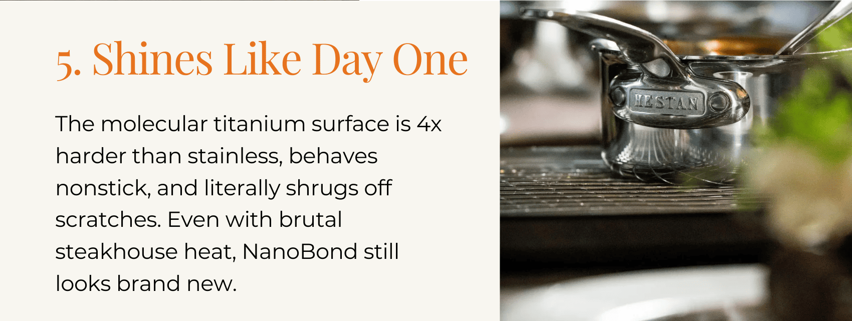 5. Shines Like Day One The molecular titanium surface is 4x harder than stainless, behaves nonstick, and literally shrugs off scratches. Even with brutal steakhouse heat, NanoBond still looks brand new.