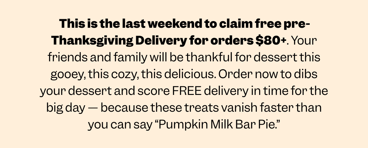 This is the last weekend to claim free pre-Thanksgiving Delivery for orders $80+. Your friends and family will be thankful for dessert this gooey, this cozy, this delicious. Order now to dibs your dessert and score FREE delivery in time for the big day — because these treats vanish faster than you can say “Pumpkin Milk Bar Pie.”
