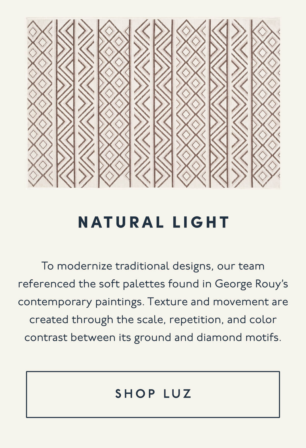 NATURAL LIGHT | To modernize traditional designs, our team referenced the soft palettes found in George Rouy’s contemporary paintings. Texture and movement are created through the scale, repetition, and color contrast between its ground and diamond motifs. | [ SHOP LUZ ]