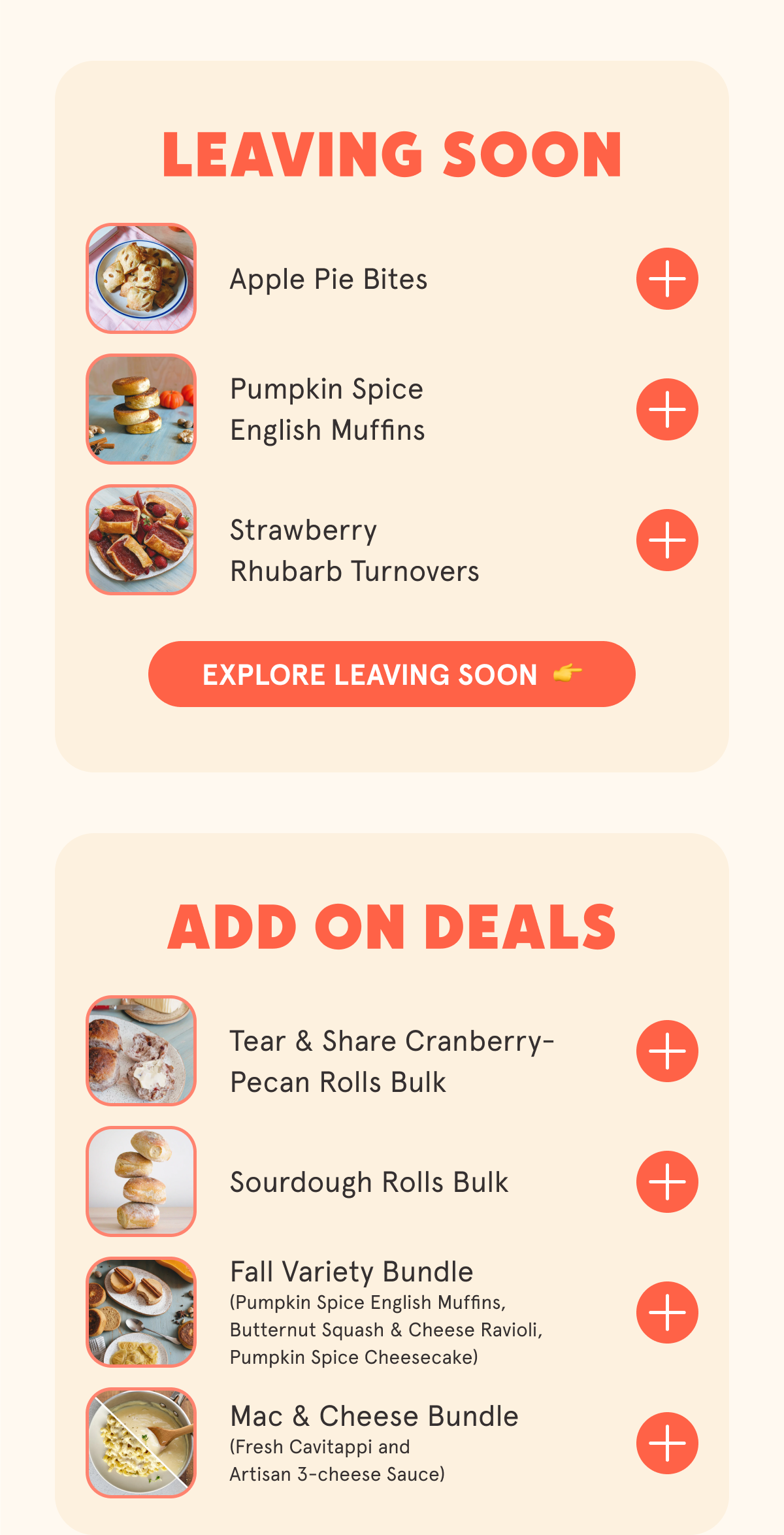 LEAVING SOON Apple Pie Bites Apple Cider Donuts Pumpkin Spice English Muffins Strawberry Rhubarb Turnovers ADD ON DEALS Tear & Share Cranberry-Pecan Rolls Bulk Sourdough Rolls Bulk Fall Variety Bundle (Pumpkin Spice English Muffins, Butternut Squash & Cheese Ravioli, Pumpkin Spice Cheesecake) Mac & Cheese Bundle (Fresh Cavitappi and Artisan 3-cheese Sauce)