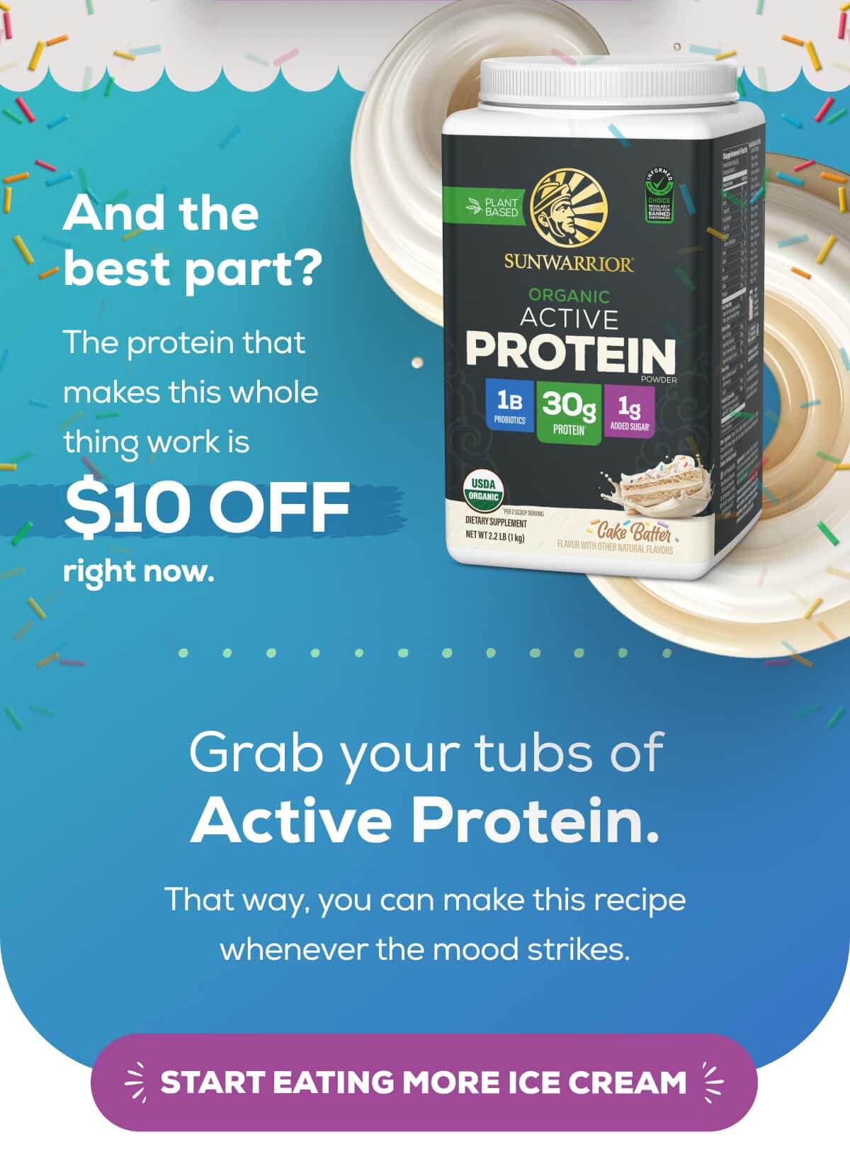 And the best part? The protein that makes this whole thing work is $10 OFF right now.  Grab your tubs of Active Protein. That way, you can make this recipe whenever the mood strikes. START EATING MORE ICE CREAM