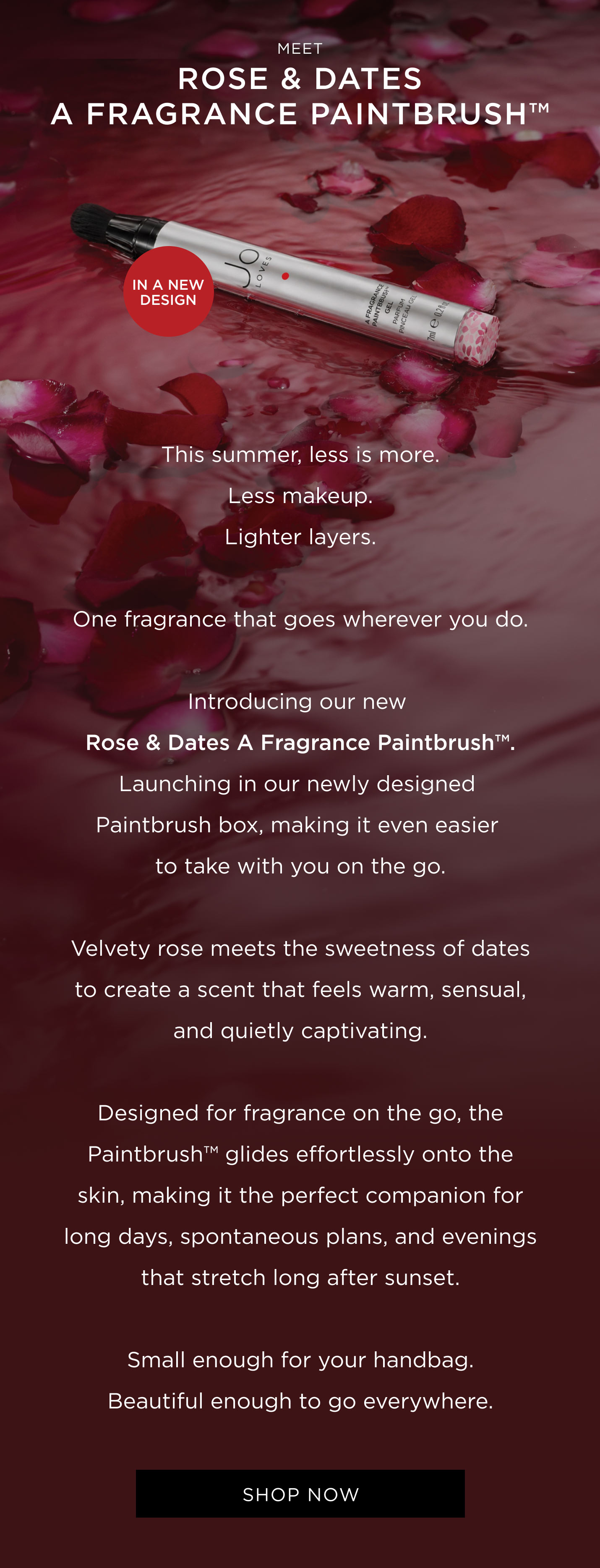 This summer, less is more. Less makeup. Lighter layers. One fragrance that goes wherever you do. Introducing our new Rose & Dates A Fragrance Paintbrush™. Launching in our newly designed Paintbrush box, making it even easier to take with you on the go Velvety rose meets the sweetness of dates to create a scent that feels warm, sensual, and quietly captivating. Designed for fragrance on the go, the Paintbrush™ glides effortlessly onto the skin, making it the perfect companion for long days, spontaneous plans, and evenings that stretch long after sunset. Small enough for your handbag. Beautiful enough to go everywhere.