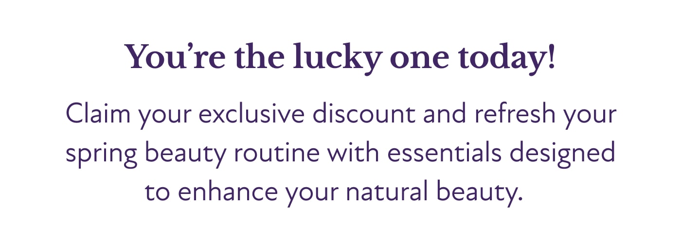 You’re the lucky one today!  Claim your exclusive discount and refresh your spring beauty routine with essentials designed to enhance your natural beauty.