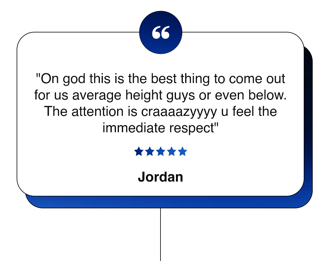 "On god this is the best thing to come out for us average height guys or even below. The attention is craaaazyyyy u feel the immediate respect" ★★★★★ Jordan