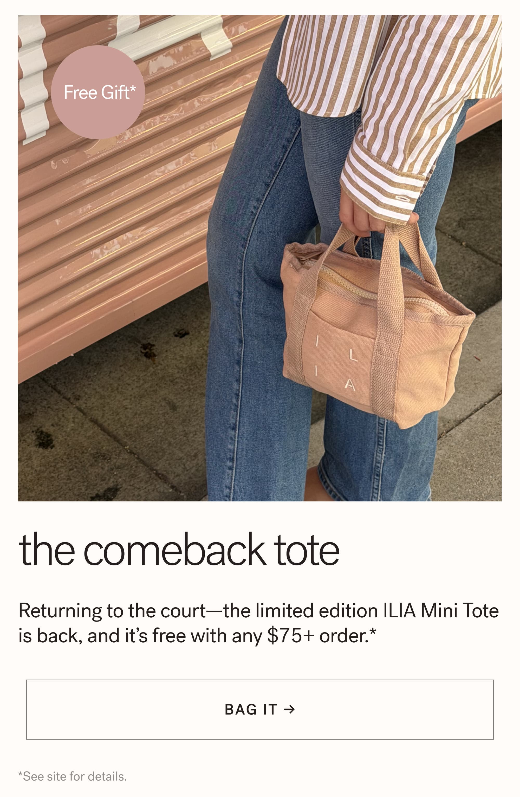 Free Gift*  The Comeback Tote Returning to the court—the limited edition ILIA Mini Tote is back, and it’s free with any $75+ order.* arrow-right-long BAG IT → *See site for details.  &nbsp;skincare mode:
