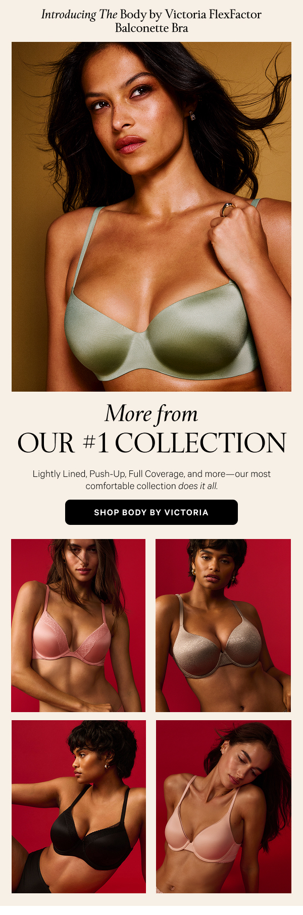 [skinny banner above hero image] Introducing The Body by Victoria FlexFactor Balconette Bra More from Our #1 Collection Lightly Lined, Push-Up, Full Coverage, and more—our most comfortable collection does it all. Shop Body by Victoria 