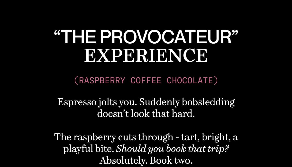 “THE PROVOCATEUR” EXPERIENCE (RASPBERRY COFFEE CHOCOLATE) | Espresso jolts you. Suddenly bobsledding doesn’t look that hard.  The raspberry cuts through - tart, bright, a playful bite. Should you book that trip? Absolutely. Book two.