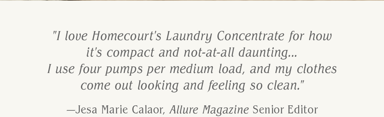 "I love Homecourt's Laundry Concentrate for how it's compact and not-at-all daunting...I use four pumps per medium load, and my clothes come out looking and feeling so clean." - Jesa Marie Calaor, Allure Magazine Senior Editor