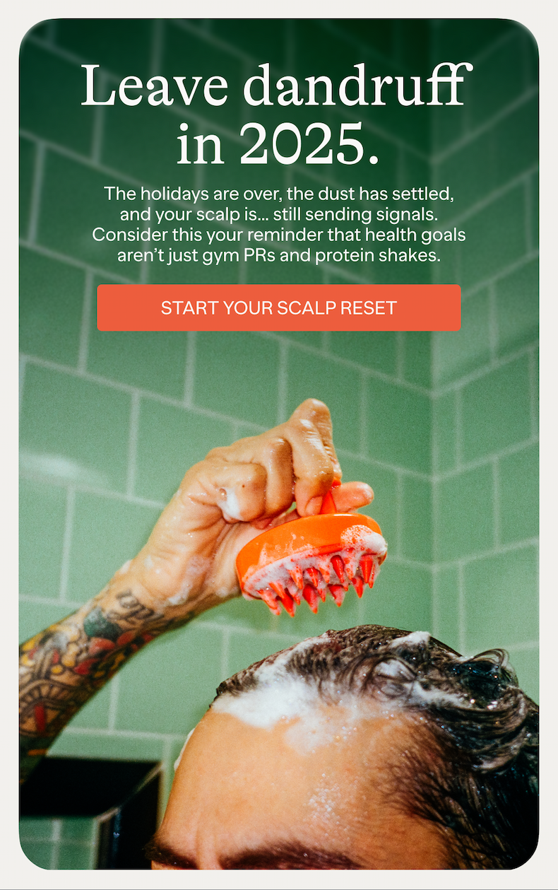 Leave dandruff in 2025. | The holidays are over, the dust has settled, and your scalp is... still sending signals. Consider this your reminder that health goals aren't just gym PRs and protein shakes. | START YOUR SCALP RESET