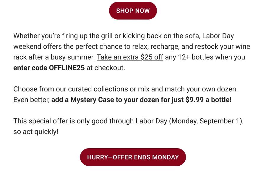 SHOP NOW || Whether you're firing up the grill or kicking back on the sofa, Labor Day weekend offers the perfect chance to relax, recharge, and restock your wine rack after a busy summer. Take an extra $25 off any 12+ bottles when you enter code OFFLINE25 at checkout. Choose from our curated collections or to mix and match your own dozen. Even better, add a Mystery Case to your dozen for just $9.99 a bottle! This special offer is only good through Labor Day (Monday, September 1), so act quickly! HURRY-OFFER ENDS MONDAY