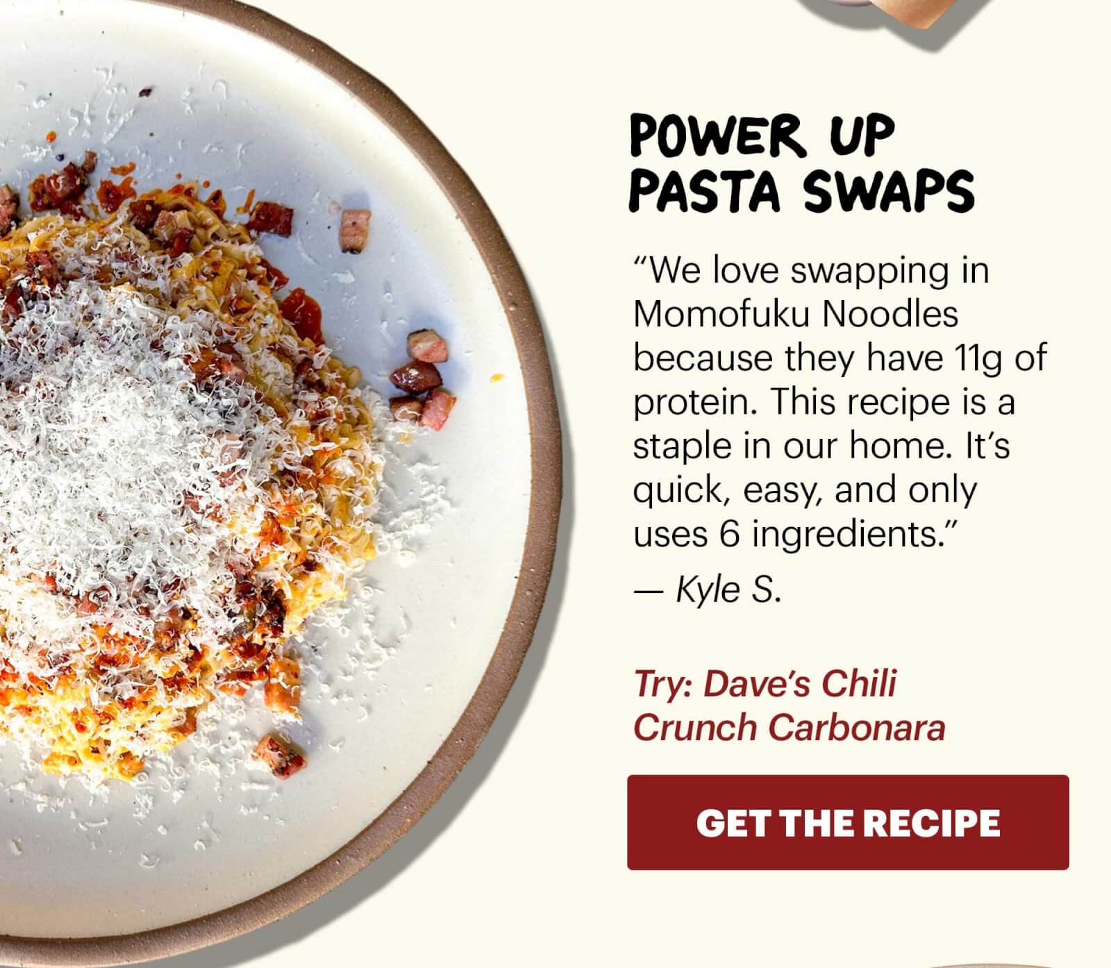 Header: Power up pasta swaps  Sub-header: “We love swapping in Momofuku Noodles because they have 11g of protein. This recipe is a staple in our home. It’s quick, easy, and only uses 6 ingredients.” — Kyle S.  Sub-text: Try: Dave’s Chili Crunch Carbonara  CTA: GET THE RECIPE 
