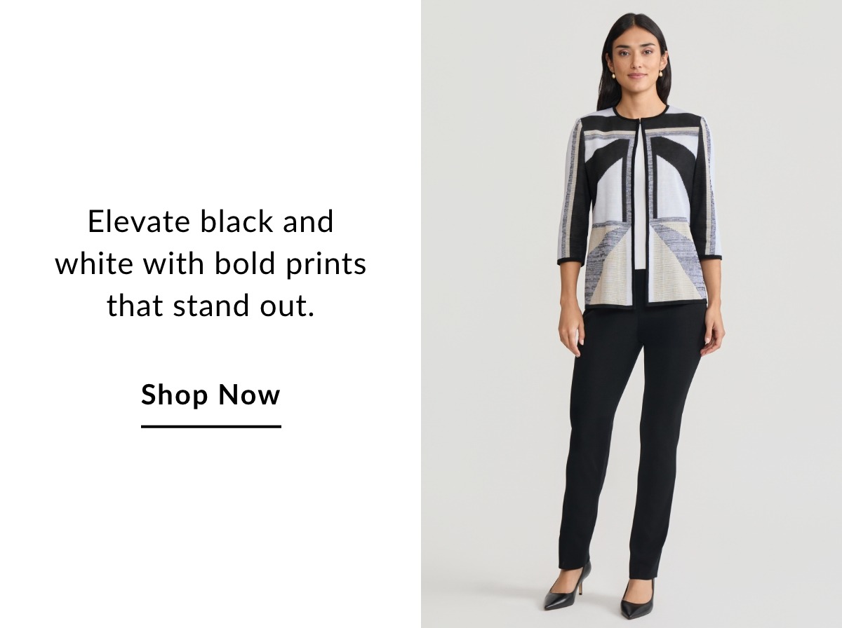 Elevate black and white with bold prints that stand out. SHOP NOW >>