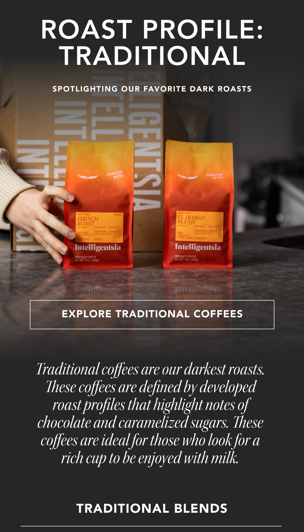 Roast Profile: Traditional. Spotlighting our favorite dark roasts | EXPLORE TRADITIONAL COFFEES | Traditional coffees are our darkest roasts. These coffees are defined by developed roast profiles that highlight notes of chocolate and caramelized sugars. These coffees are ideal for those who look for a rich cup to be enjoyed with milk. Traditional Blends: 