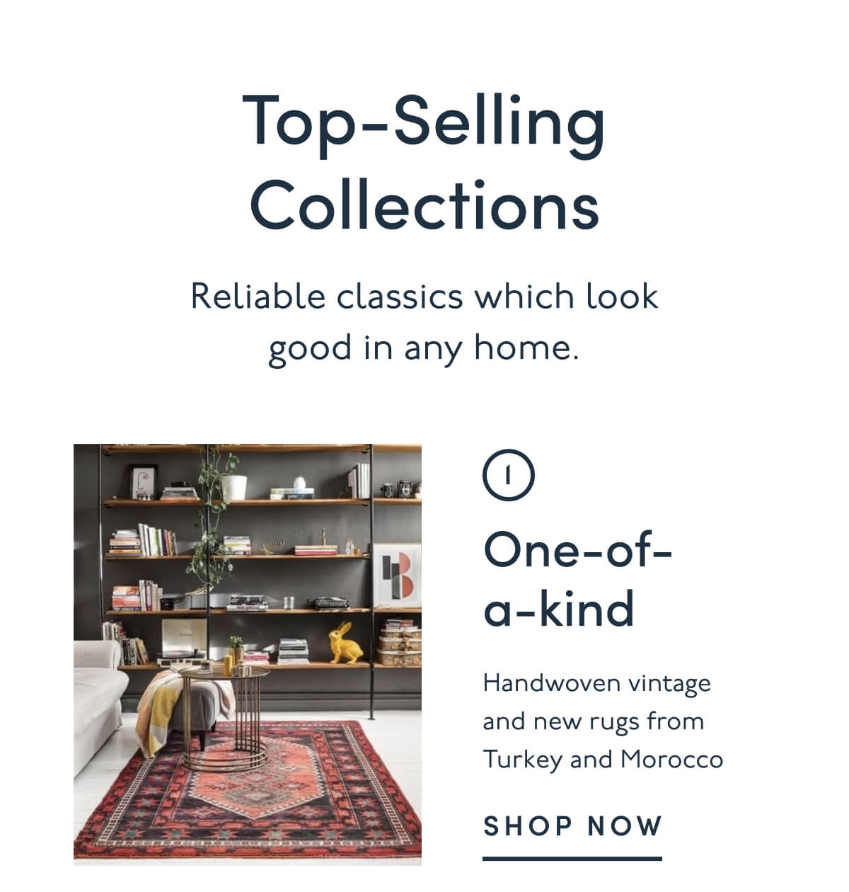 Top-Selling Collections | Reliable classics which look good in any home. | 1. One-of-a-kind | Handwoven vintage and new rugs from Turkey and Morocco | SHOP NOW