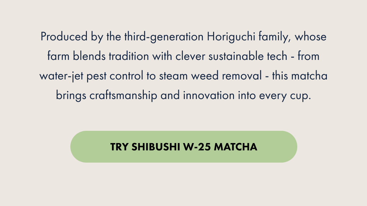 Produced by the third-generation Horiguchi family, whose farm blends tradition with clever sustainable tech - from water-jet pest control to steam weed removal - this matcha brings craftsmanship and innovation into every cup. TRY SHIBUSHI W-25 MATCHA