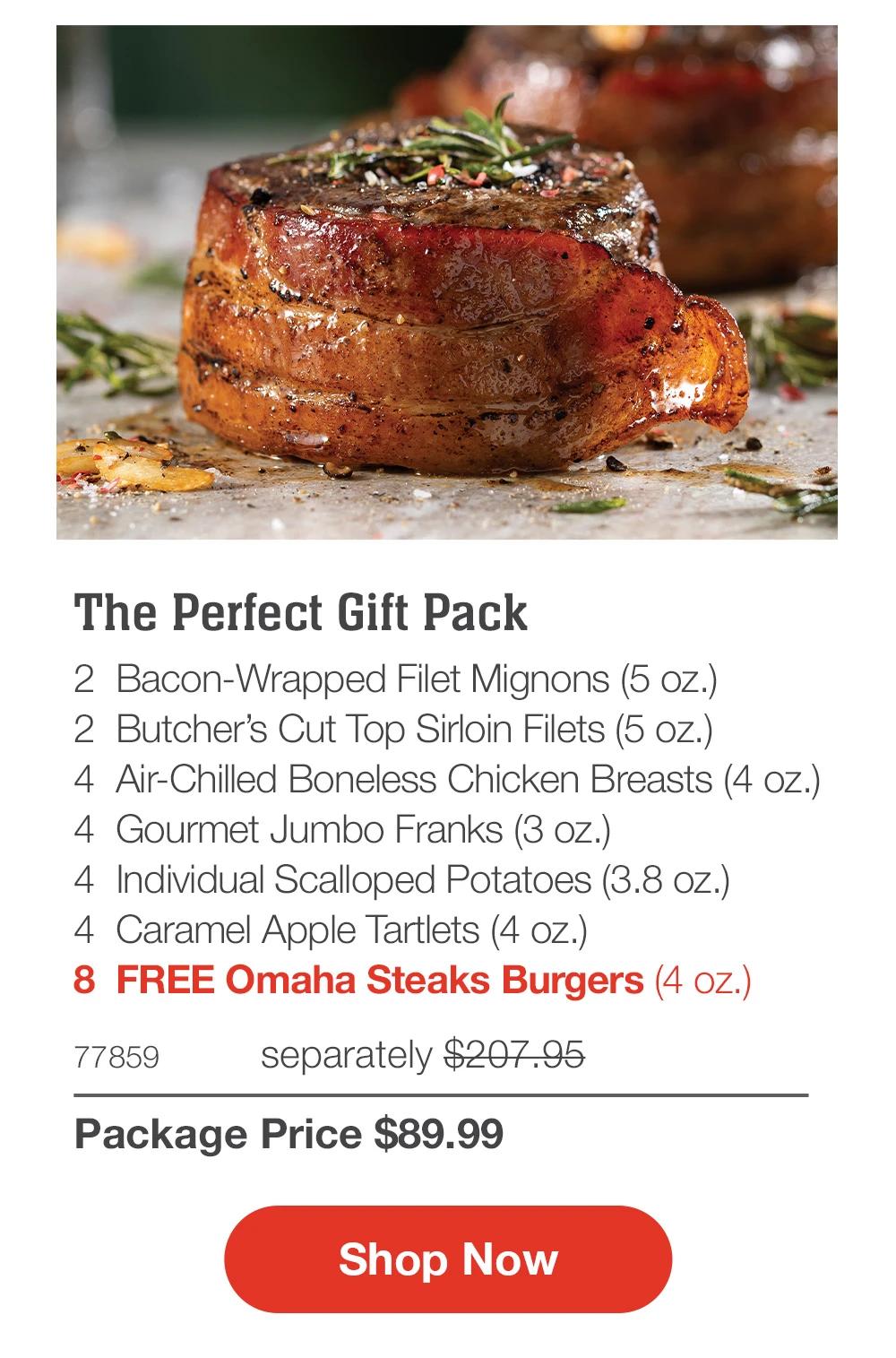 The Perfect Gift Pack_
2  Bacon-Wrapped Filet Mignons (5 oz.)_
2  Butcher’s Cut Top Sirloin Filets (5 oz.)
4  Air-Chilled Boneless Chicken Breasts (4 oz.)
4  Gourmet Jumbo Franks (3 oz.)
4  Individual Scalloped Potatoes (3.8 oz.) _
4  Caramel Apple Tartlets (4 oz.)
8  FREE Omaha Steaks Burgers (4 oz.)
77859	separately $207.95_
Package Price $89.99

SHOP NOW
