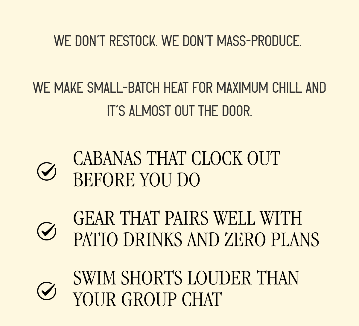We don't restock. We don't mass-produce. We make small-batch heat for maximum chill and it's almost out of the door.  ✔️Cabanas that clock out before you do ✔️Gear that pairs well with patio drinks and zero plans ✔️ Swim shorts louder than your group chat ✔️