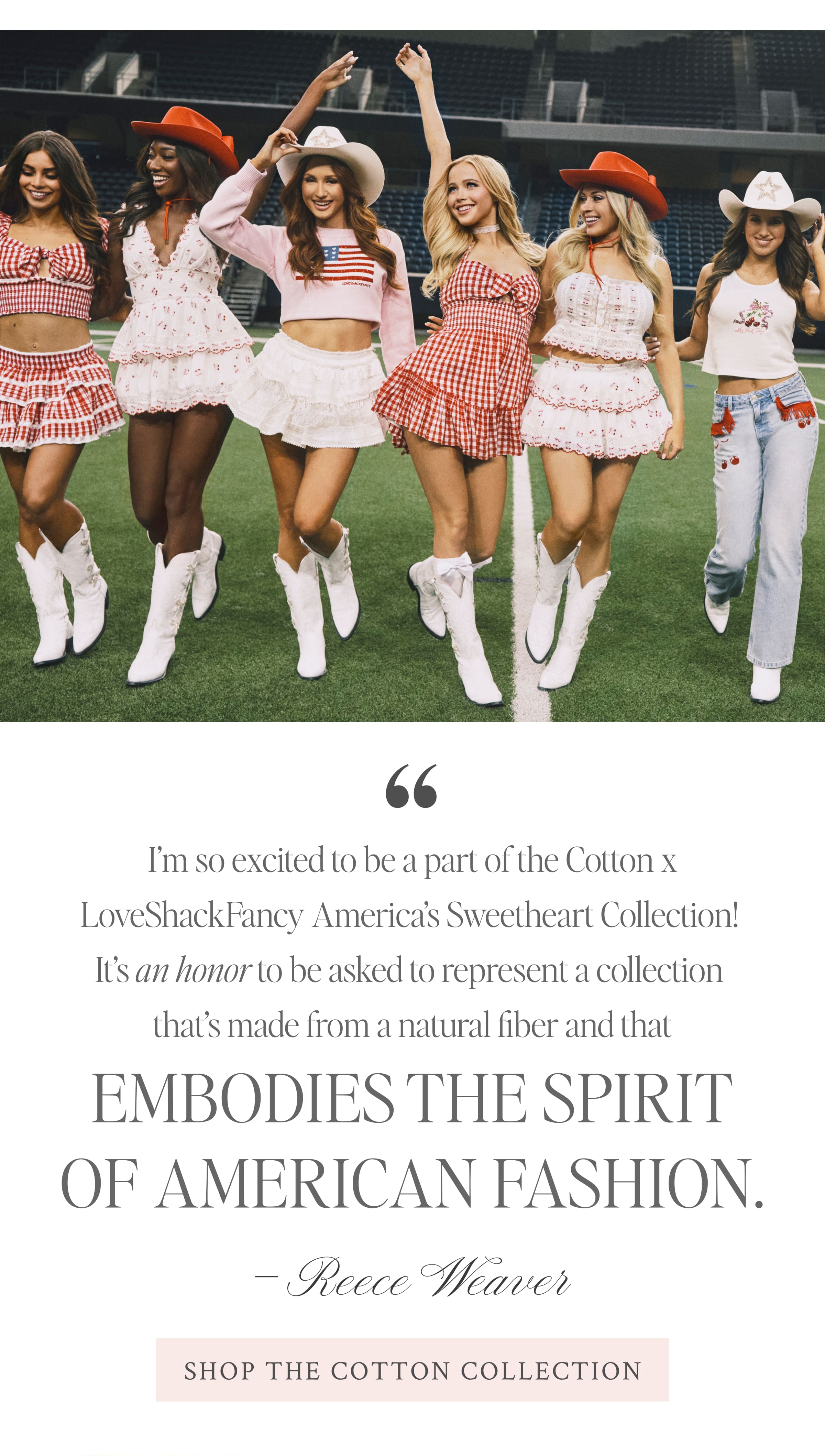 “I’m so excited to be a part of the Cotton x LoveShackFancy America’s Sweetheart Collection! It’s an honor to be asked to represent a collection that’s made from a natural fiber and that embodies the spirit of American fashion.” –Reece Weaver <SHOP THE COTTON COLLECTION>