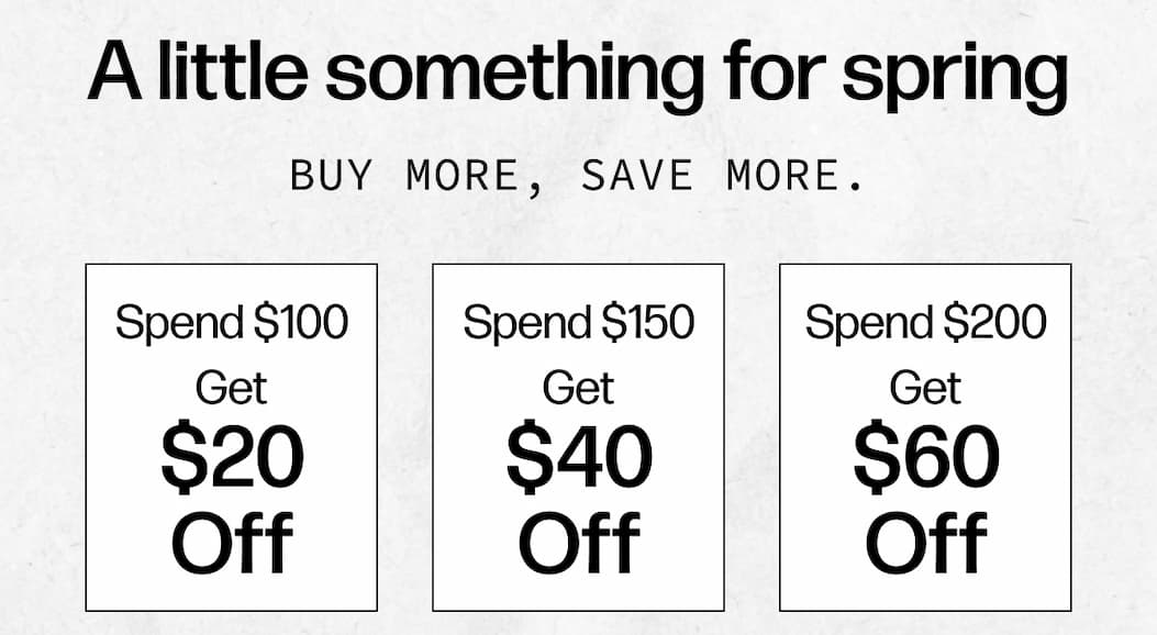 A little something for spring - Buy more, save more. | Spend $100, get $20 off Spend $150, get $40 off Spend $200, get $60 off