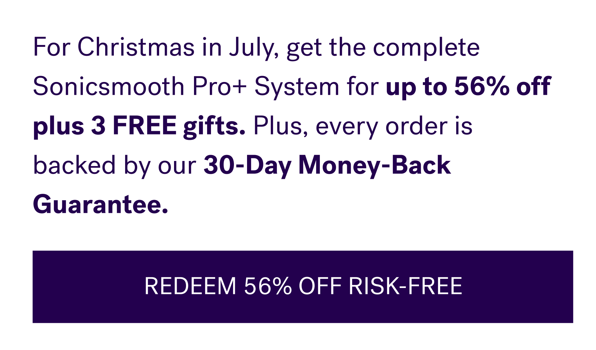 For Christmas in July, get the complete Sonicsmooth Pro+ System for&nbsp;up to 56% off plus 3 FREE gifts. Plus, every order is backed by our&nbsp;30-Day Money-Back Guarantee. REDEEM 56% OFF RISK-FREE