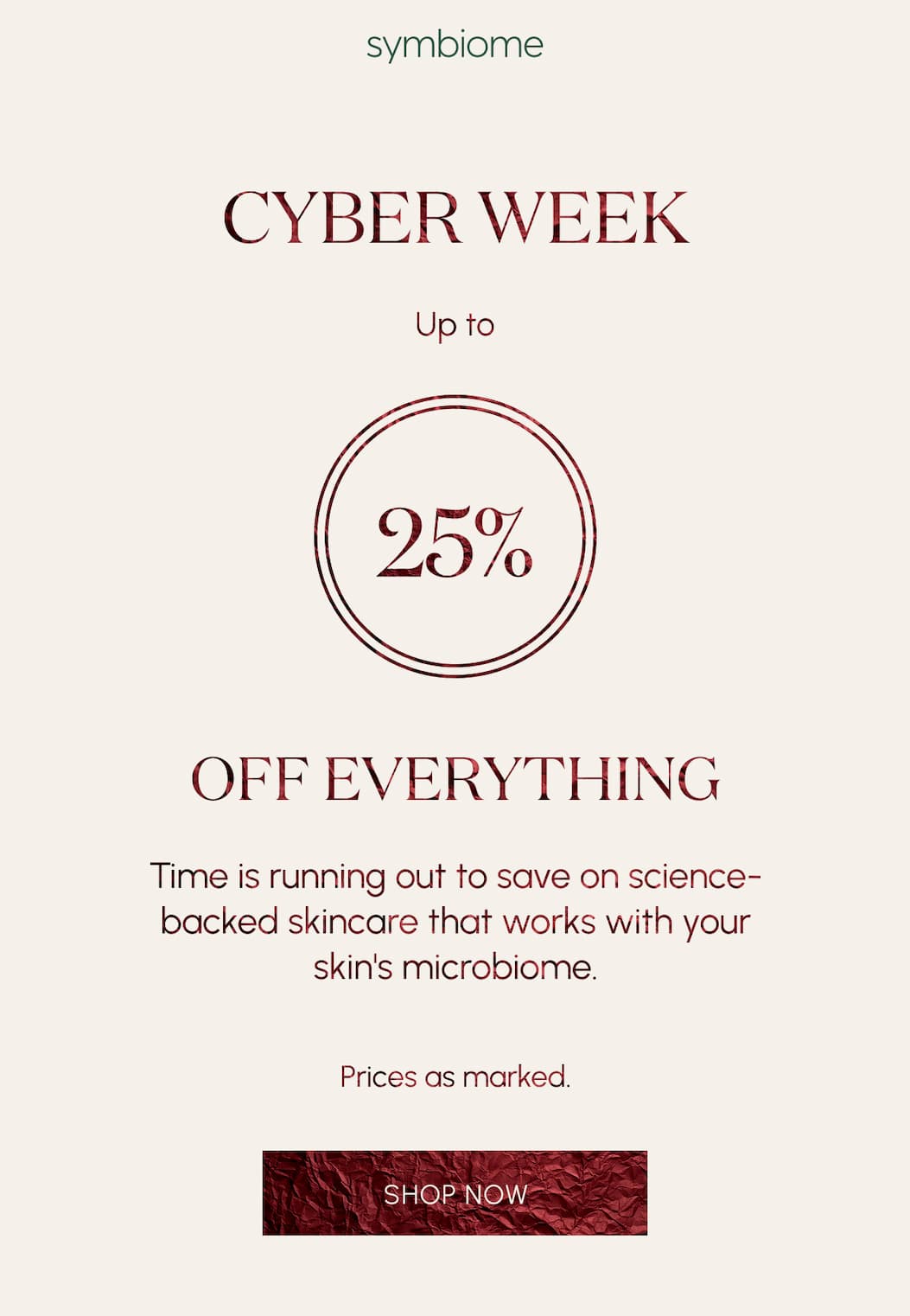 CYBER WEEK  25% OFF EVERYTHING  Time is running out to save on science-backed skincare that works with your skin's microbiome.