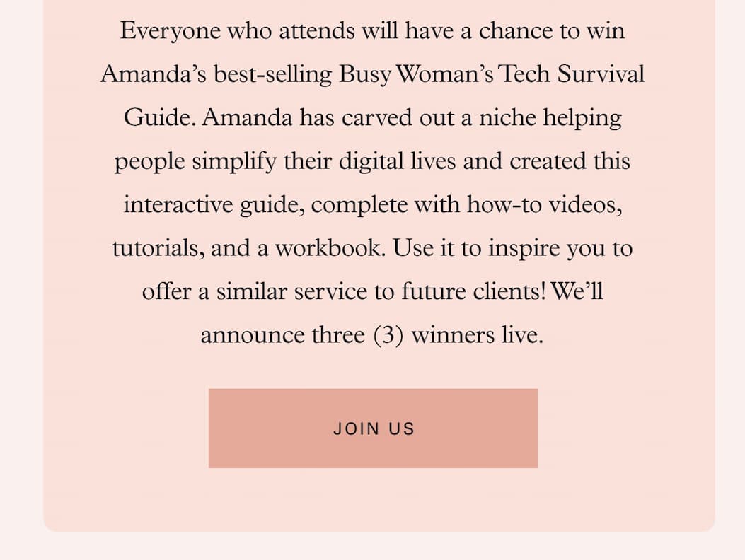 Everyone who attends will have a chance to win Amanda’s best-selling Busy Woman’s Tech Survival Guide. Amanda has carved out a niche helping people simplify their digital lives and created this interactive guide, complete with how-to videos, tutorials, and a workbook. Use it to inspire you to offer a similar service to future clients! We’ll announce three (3) winners live. 