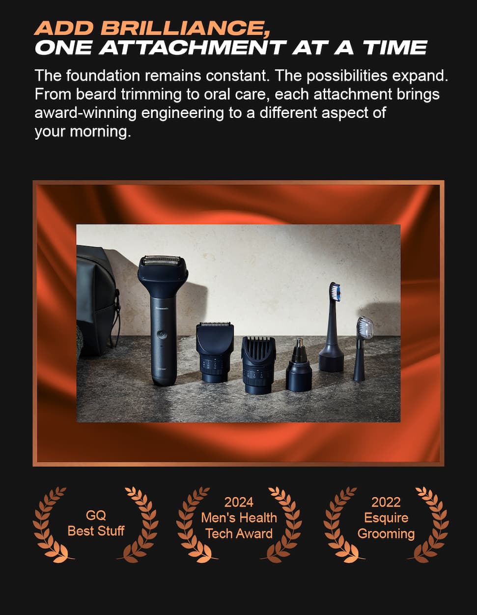 Add brilliance, one attachment at a time. The foundation remains constant. The possibilities expand. From beard trimming to oral care, each attachment brings award-winning engineering to a different aspect of your morning. GQ Best Stuff. 2024 Men's Health Tech Award.