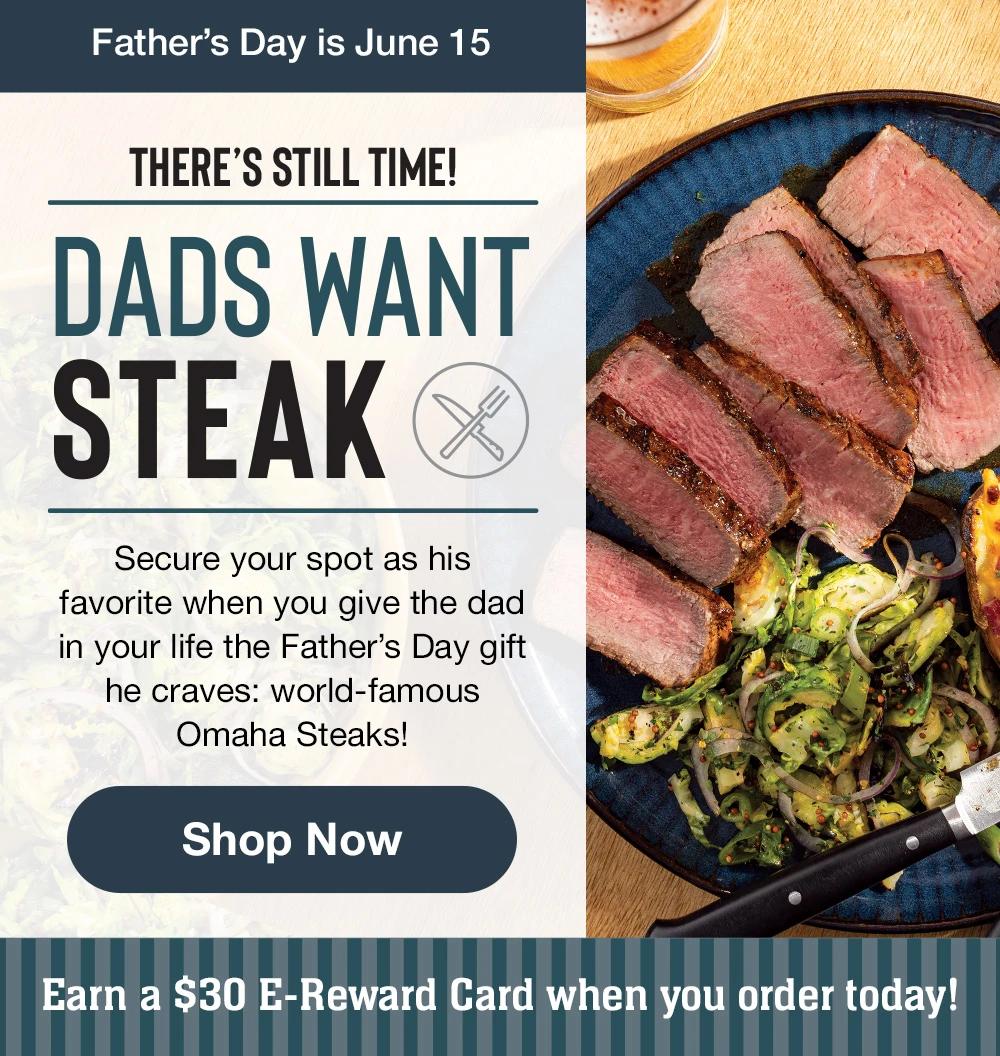 Father's Day is June 15 | THERE'S STILL TIME! | DADS WANT STEAK | Secure your spot as his favorite when you give the dad in your life the Father's Day gift he craves: world-famous Omaha Steaks! || Shop Now || Earn a $30 E-Reward Card when you order today!
