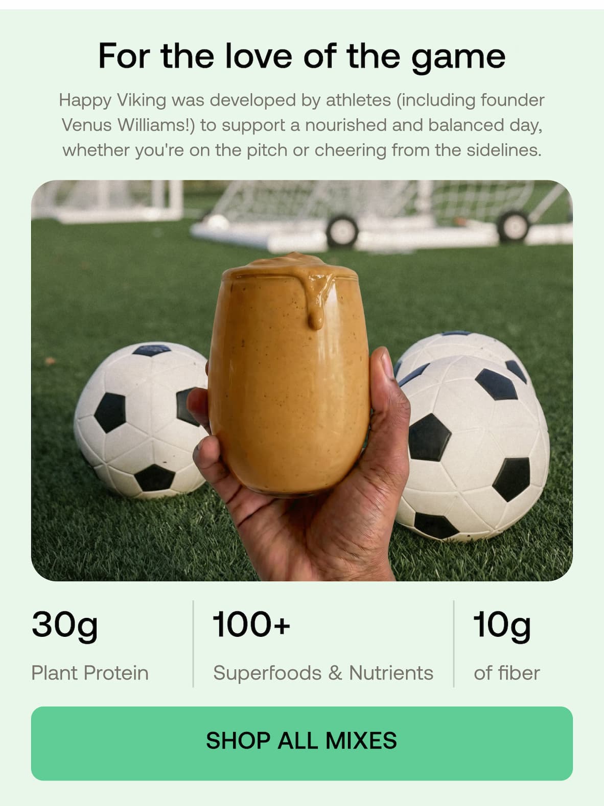 For the love of the game Happy Viking was developed by athletes (including founder Venus Williams!) to support a nourished and balanced day, whether you're on the pitch or cheering from the sidelines.  30g Plant Protein  100+ Superfoods & Nutrients  10g of fiber  SHOP ALL MIXES