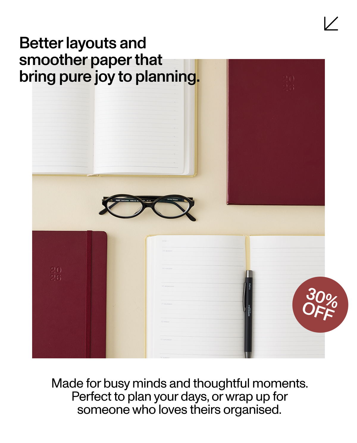 Better layouts and smoother paper that bring pure joy to planning. Made for busy minds and thoughful moments. Perfect to plan your days, or wrap up for someone who loves theirs organised.