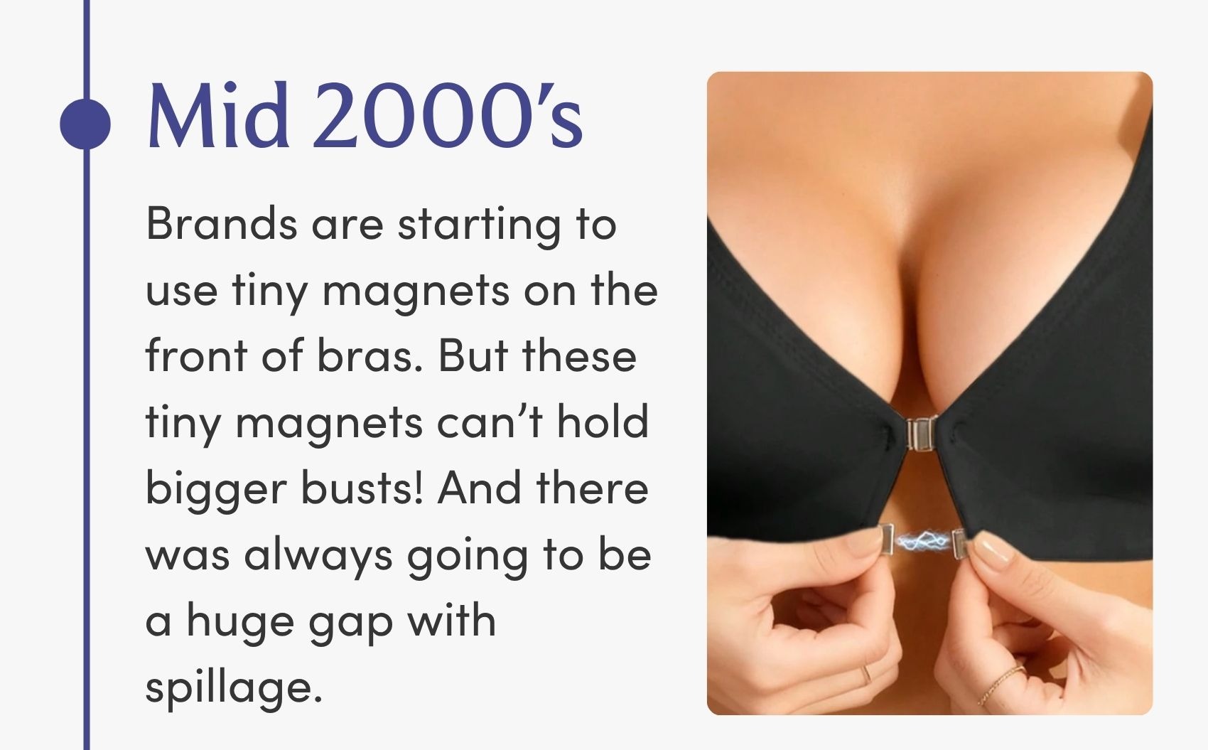 Mid 2000's We start to see little tiny magnets on the fronts of bras that didn't hold together well. So while bra companies were trying to make fasteners easier, they were swapping one hard thing for another.