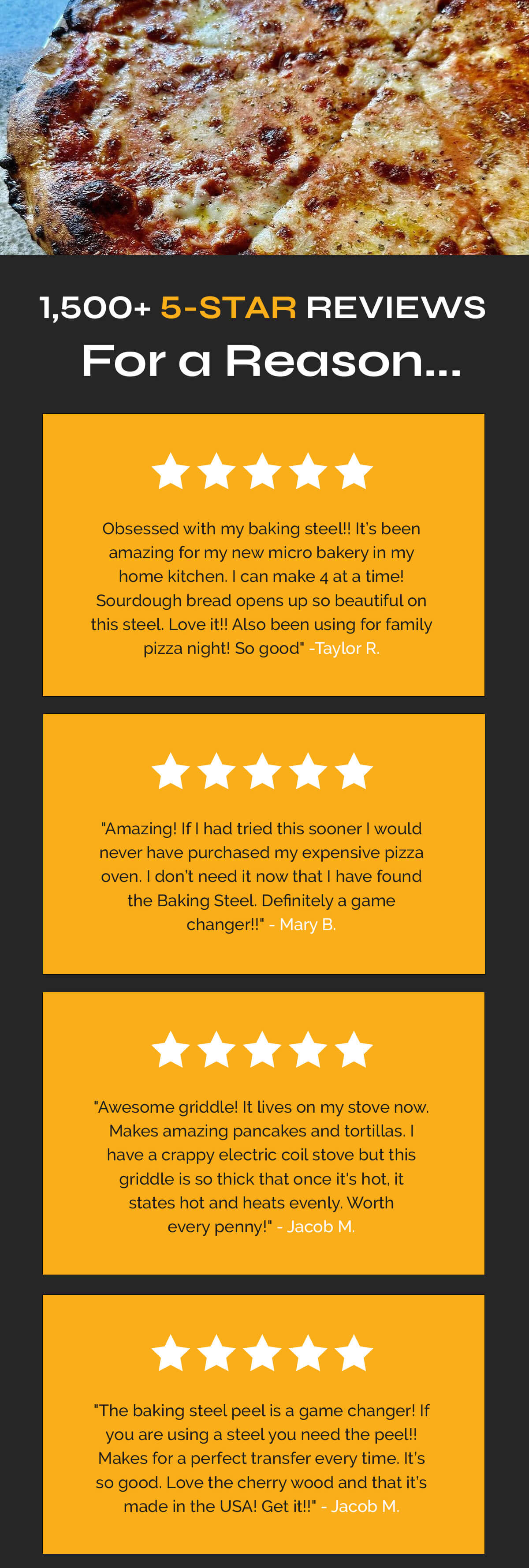 1,500+ 5-STAR REVIEWS  [5 yellow/gold stars]  SH: For a Reason... 5 STARS  "Obsessed with my baking steel!! It’s been amazing for my new micro bakery in my home kitchen. I can make 4 at a time! Sourdough bread opens up so beautiful on this steel. Love it!! Also been using for family pizza night! So good"  -Taylor R.  5 STARS  "Amazing! If I had tried this sooner I would never have purchased my expensive pizza oven. I don’t need it now that I have found the Baking Steel. Definitely a game changer!!"  - Mary B.  5 STARS  "Awesome griddle! It lives on my stove now. Makes amazing pancakes and tortillas. I have a crappy electric coil stove but this griddle is so thick that once it's hot, it states hot and heats evenly. Worth every penny!"  - Jacob M.  5 STARS  "The baking steel peel is a game changer! If you are using a steel you need the peel!! Makes for a perfect transfer every time. It’s so good. Love the cherry wood and that it’s made in the USA! Get it!!"  - Taylor R.