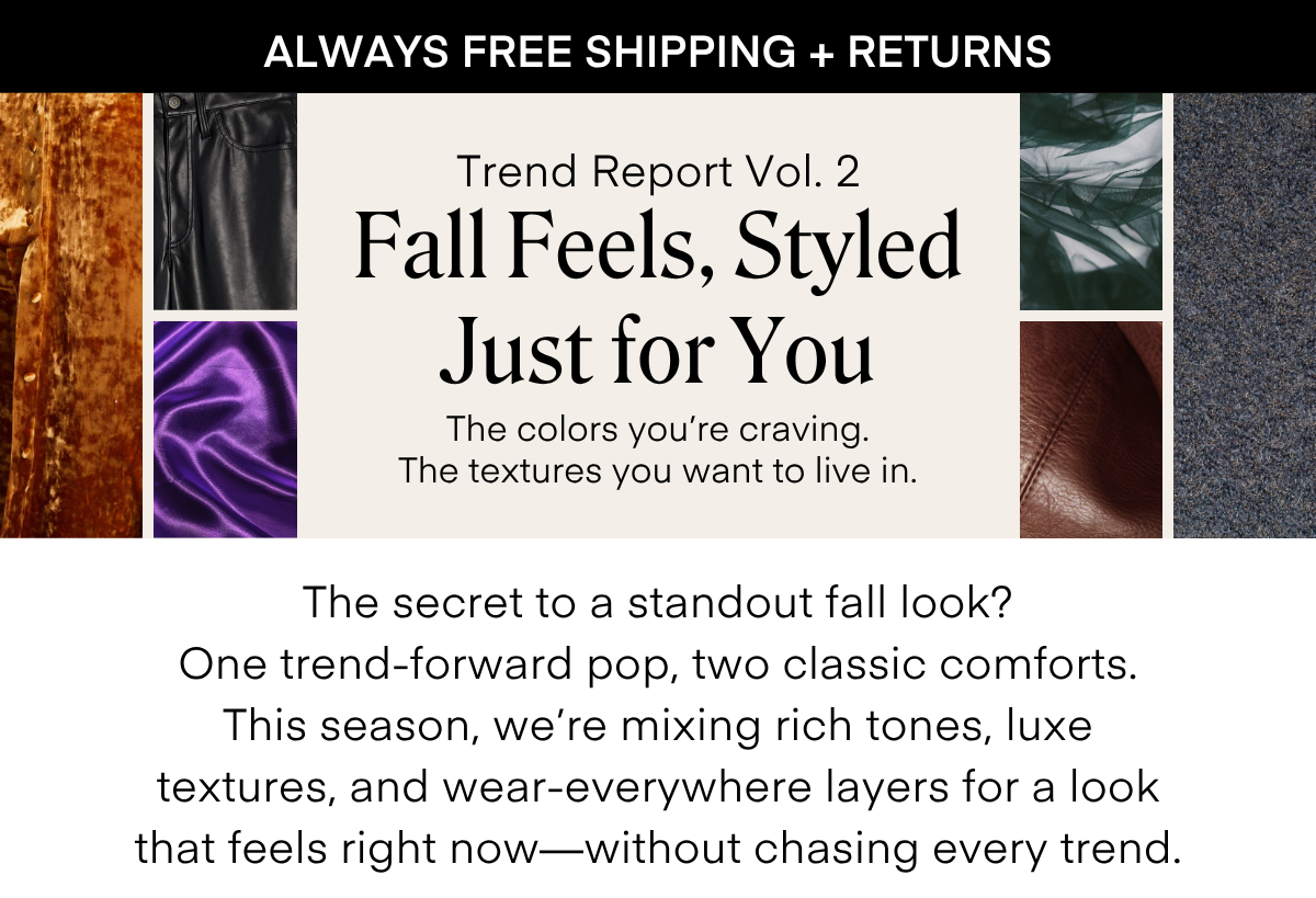 ALWAYS FREE SHIPPING + RETURNS
Trend Report Vol. 2
Fall Feels, Styled Just for You
The colors you re craving.
The textures you want to live in.
The secret to a standout fall look?
One trend-forward pop, two classic comforts.
This season, we're mixing rich tones, luxe textures, and wear-everywhere layers for a look that feels right now-without chasing every trend.
