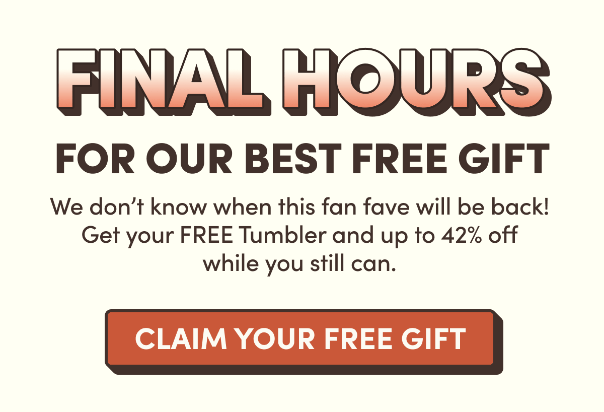 Final Hours For Our Best Free Gift | We don't know when this fan fave will be back! Get your FREE Tumbler and up to 42% off while you still can. | Claim Your Free Gift