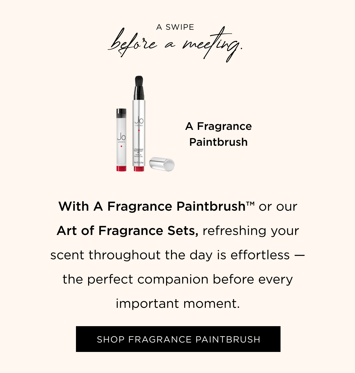 A swipe before a meeting. With A Fragrance Paintbrush™ or our Art of Fragrance Sets, refreshing your scent throughout the day is effortless — the perfect companion before every important moment.