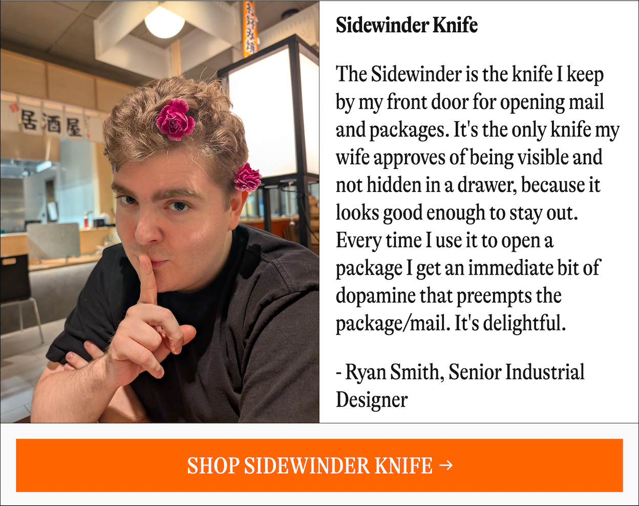 Sidewinder Knife | The Sidewinder is the knife I keep by my front door for opening mail and packages. It's the only knife my wife approves of being visible and not hidden in a drawer, because it looks good enough to stay out. Every time I use it to open a package I get an immediate bit of dopamine that preempts the package/mail. It's delightful. - Ryan Smith, Senior Industrial Designer [SHOP SIDEWINDER KNIFE [SHOP SIDEWINDER KNIFE]